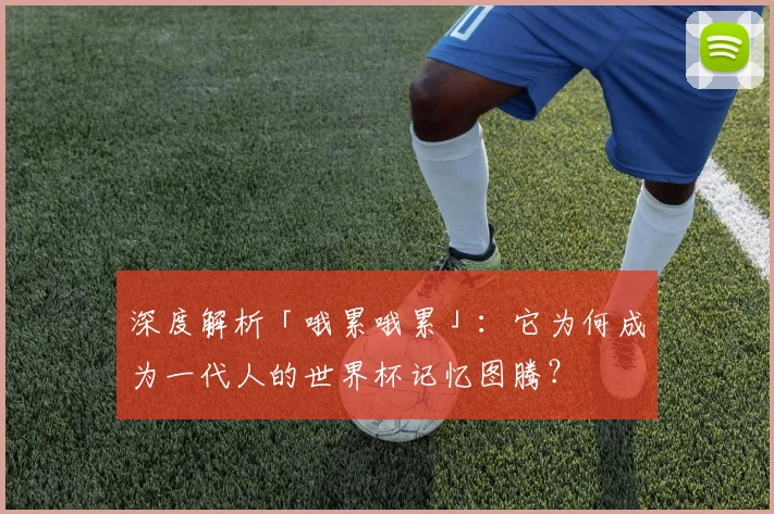 深度解析「哦累哦累」：它为何成为一代人的世界杯记忆图腾？