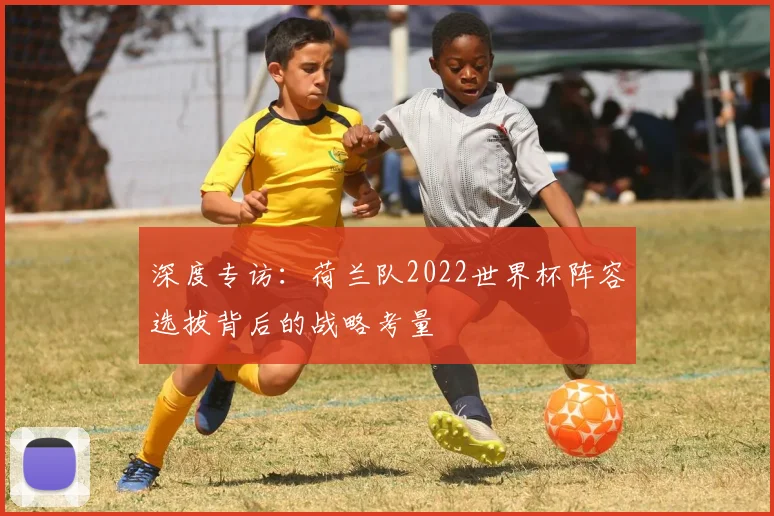 深度专访:荷兰队2022世界杯阵容选拔背后的战略考量