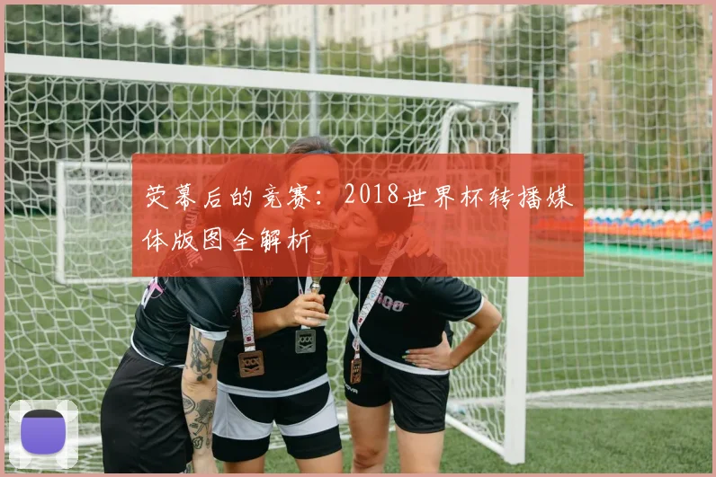 荧幕后的竞赛：2018世界杯转播媒体版图全解析