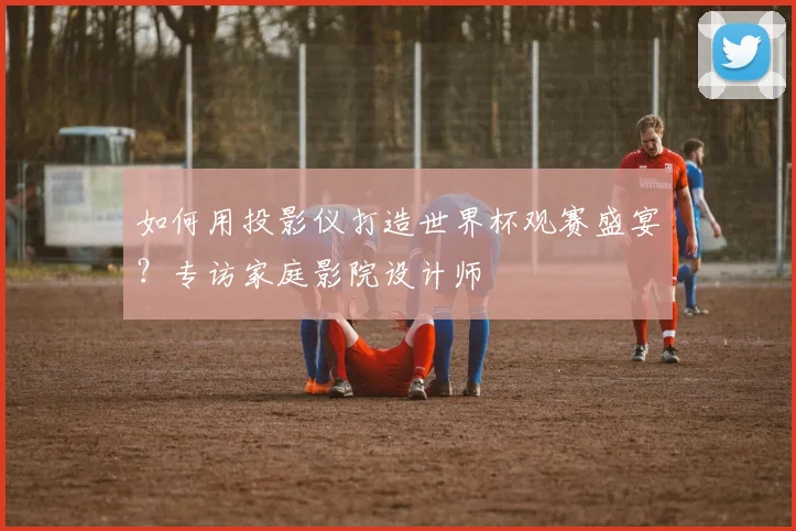 如何用投影仪打造世界杯观赛盛宴?专访家庭影院设计师
