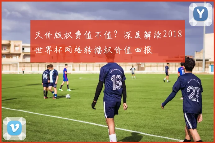 天价版权费值不值?深度解读2018世界杯网络转播权价值回报