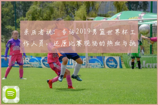 亲历者说:专访2019男篮世界杯工作人员,还原比赛现场的热血与挑战