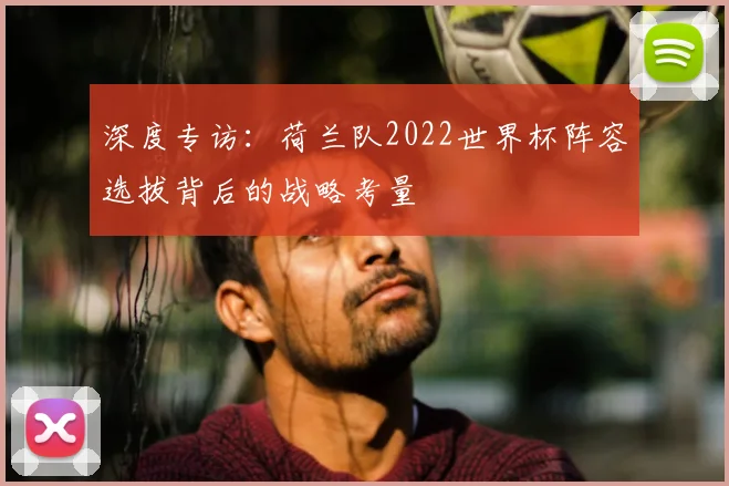 深度专访：荷兰队2022世界杯阵容选拔背后的战略考量