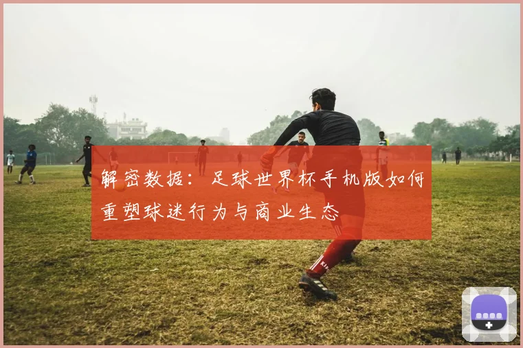 解密数据:足球世界杯手机版如何重塑球迷行为与商业生态
