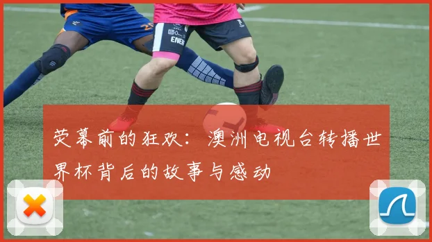 荧幕前的狂欢：澳洲电视台转播世界杯背后的故事与感动