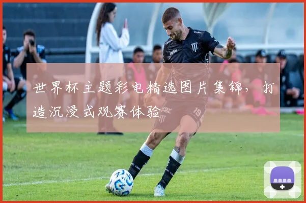 世界杯主题彩电精选图片集锦，打造沉浸式观赛体验
