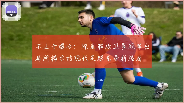 不止于爆冷：深度解读卫冕冠军出局所揭示的现代足球竞争新格局