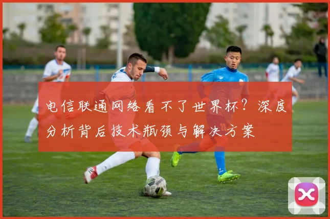 电信联通网络看不了世界杯？深度分析背后技术瓶颈与解决方案
