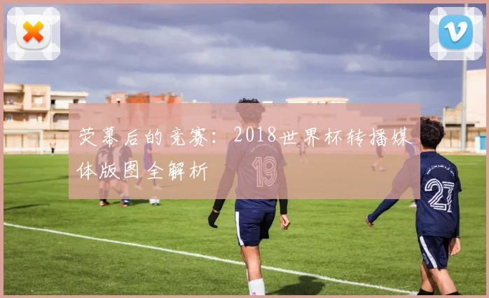 荧幕后的竞赛：2018世界杯转播媒体版图全解析