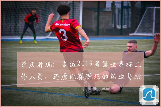 亲历者说:专访2019男篮世界杯工作人员,还原比赛现场的热血与挑战