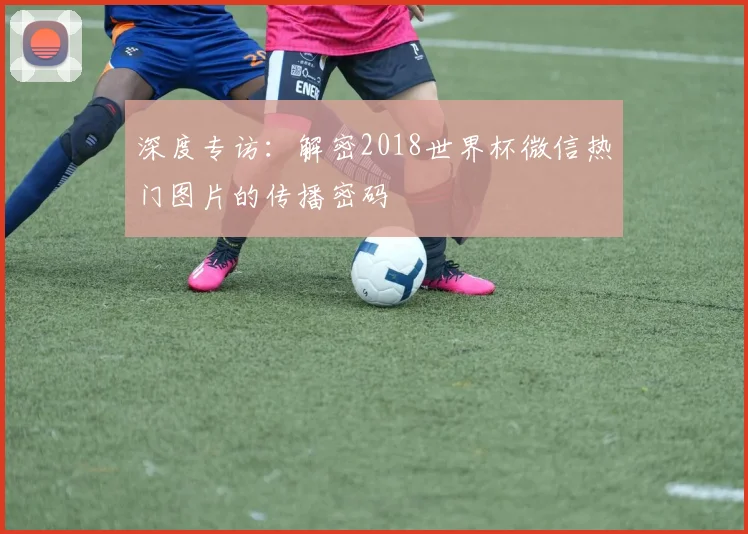 深度专访:解密2018世界杯微信热门图片的传播密码