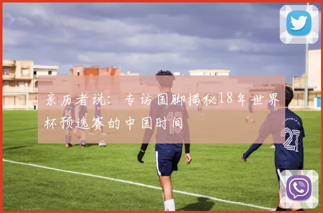 亲历者说：专访国脚揭秘18年世界杯预选赛的中国时间
