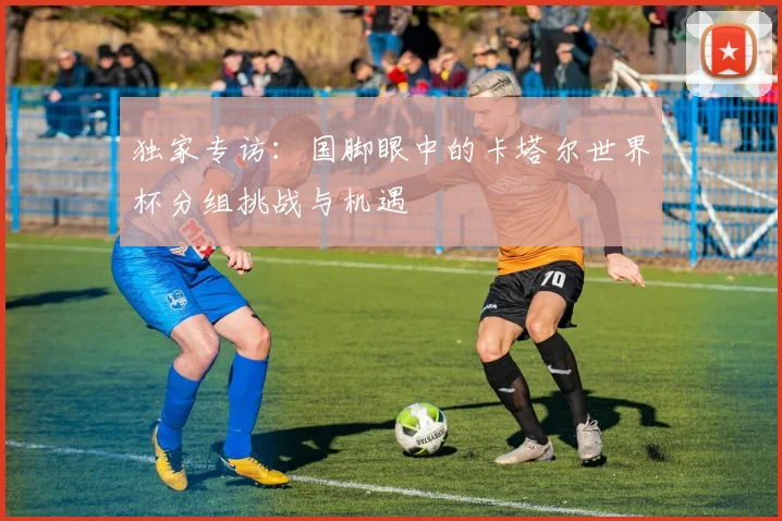 独家专访:国脚眼中的卡塔尔世界杯分组挑战与机遇